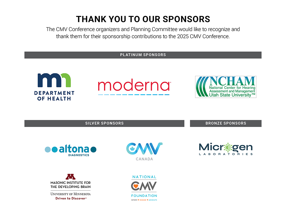 Thank you to our sponsors. The CMV Conference organizers and Planning Committee would like to recognize and thank them for their sponsorship contributions to the 2025 CMV Conference. Platinum Sponsors: Minnesota Department of Health, Moderna, NCHAM. Silver Sponsors: Altona Diagnostics, CMV Canada, Masonic Institute for the Developing Brain, National CMV Foundation. Bronze Sponsors: Microgen Laboratories.
